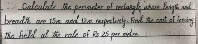 Calculate the perimeter of rectangle whose length and 
breadth are 15m and Iim respectively. Find the cast of fencing 
the field at the rade of Ps 25 per metre.