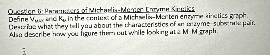 Parameters of Michaelis-Menten Enzyme Kinetics 
Define V_MAX and K_M in the context of a Michaelis-Menten enzyme kinetics graph. 
Describe what they tell you about the characteristics of an enzyme-substrate pair. 
Also describe how you figure them out while looking at a M-M graph.