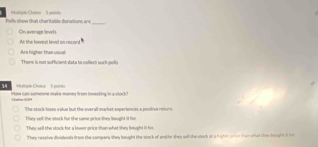 Polls show that charitable donations are_
On average levels
At the lowest level on record
Are higher than usual
There is not sufficient data to collect such polls
Multiple Choice 5 points
How can someone make money from investing in a stock?
Citation: EGPF
The stock loses value but the overall market experiences a positive return.
They sell the stock for the same price they bought it for.
They sell the stock for a lower price than what they bought it for.
They receive dividends from the company they bought the stock of and/or they sell the stock at a higher price than what they bought it for