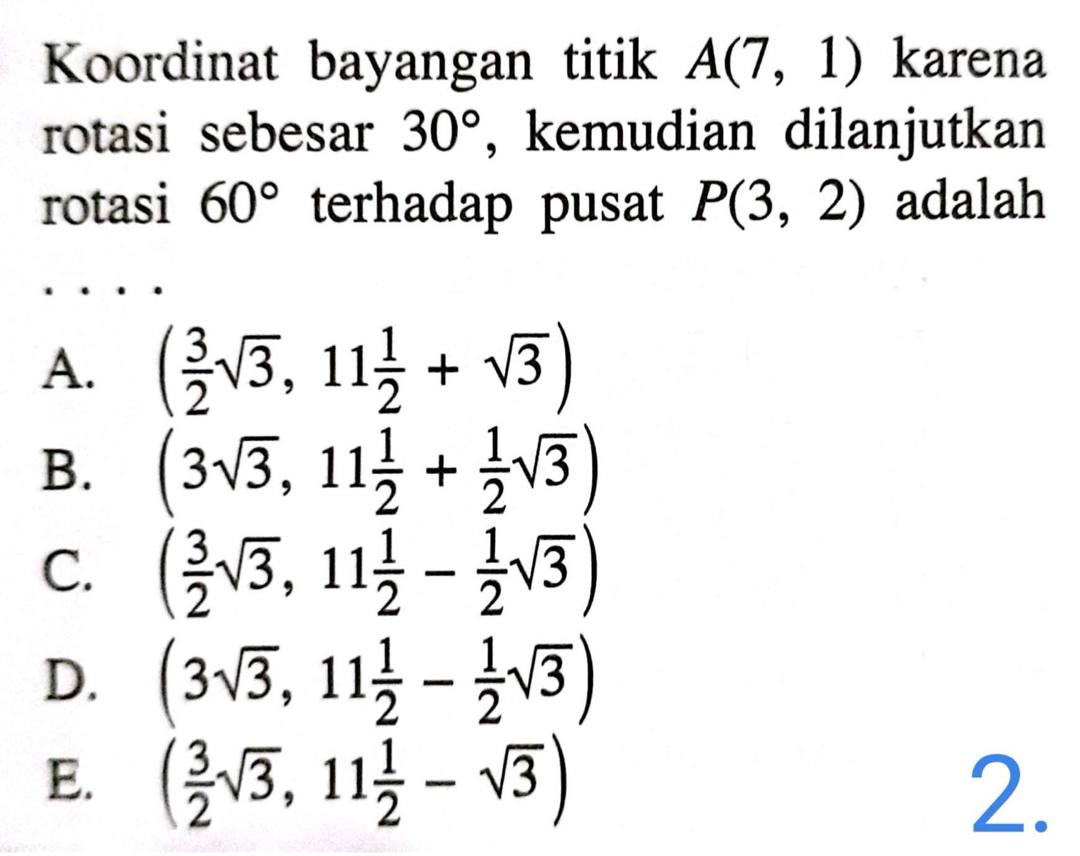 Koordinat bayangan titik A(7,1) karena
rotasi sebesar 30° , kemudian dilanjutkan
rotasi 60° terhadap pusat P(3,2) adalah
A. ( 3/2 sqrt(3),11 1/2 +sqrt(3))
B. (3sqrt(3),11 1/2 + 1/2 sqrt(3))
C. ( 3/2 sqrt(3),11 1/2 - 1/2 sqrt(3))
D. (3sqrt(3),11 1/2 - 1/2 sqrt(3))
E. ( 3/2 sqrt(3),11 1/2 -sqrt(3)) 2.