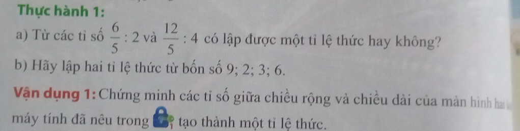 Thực hành 1: 
a) Từ các tỉ số  6/5 :2 và  12/5 :4 có lập được một tỉ lệ thức hay không? 
b) Hãy lập hai tỉ lệ thức từ bốn số 9; 2; 3; 6. 
Vận dụng 1: Chứng minh các tỉ số giữa chiều rộng và chiều dài của màn hình hai 
máy tính đã nêu trong đ7 tạo thành một tỉ lệ thức.