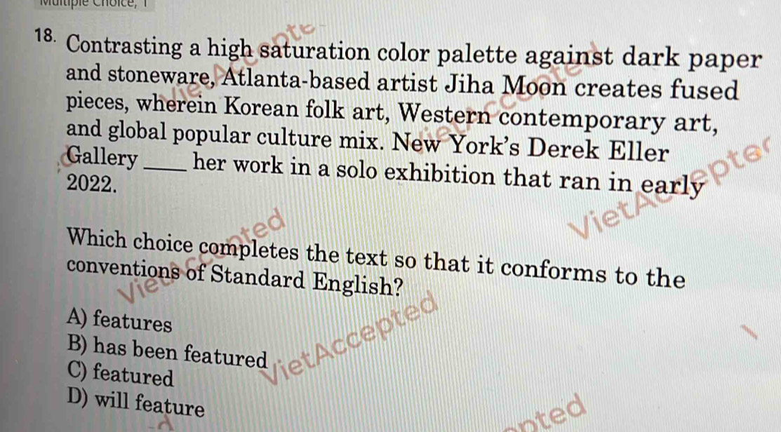 Contrasting a high saturation color palette against dark paper
and stoneware, Atlanta-based artist Jiha Moon creates fused
pieces, wherein Korean folk art, Western contemporary art,
and global popular culture mix. New York’s Derek Eller
Gallery _her work in a solo exhibition that ran in early
2022.
Which choice completes the text so that it conforms to the
conventions of Standard English?
A) features
B) has been featured
C) featured
D) will feature