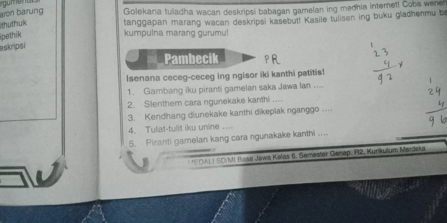 rgumentasi 
aron barung 
Golekana tuladha wacan deskripsi babagan gamelan ing medhia internet! Coba wener 
ithuthuk 
tanggapan marang wacan deskripsi kasebut! Kasile tulisen ing buku gladhenmu be 
ipethik 
kumpulna marang gurumu! 
eskripsi 
Pambecik 
Isenana ceceg-ceceg ing ngisor iki kanthi patitis! 
1. Gambang iku piranti gamelan saka Jawa lan .... 
2. Slenthem cara ngunekake kanthi .... 
3. Kendhang diunekake kanthi dikeplak nganggo ... 
4. Tulat-tulit iku unine .... 
5. Piranti gamelan kang cara ngunakake kanthi .... 
MEDALI SD/MI Basa Jawa Kelas 6, Semester Genap. R2. Kurikulum Merdeka