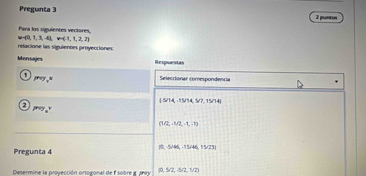 Pregunta 3 2 puntos 
Para los siguientes vectores,
u=(0,1,3,-6), v=(-1,1,2,2)
relacione las siguientes proyecciones: 
Mensajes Respuestas 
1 Seleccionar correspondencia
proy_vu
(-5/14,-15/14,5/7,15/14)
2
proy_uv
(1/2,-1/2,-1,-1)
0 -5/46, -15/46, 15/23
Pregunta 4 
Determine la proyección ortogonal de f sobre g proy (0,5/2,-5/2,1/2)