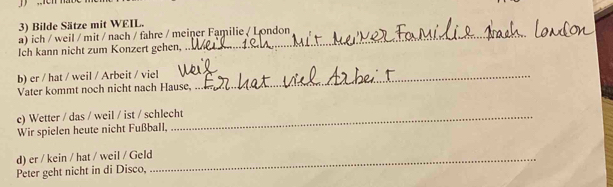 Bilde Sätze mit WEIL. 
a) ich / weil / mit / nach / fahre / meiner Familie / London 
Ich kann nicht zum Konzert gehen, 
b) er / hat / weil / Arbeit / viel_ 
Vater kommt noch nicht nach Hause, 
c) Wetter / das / weil / ist / schlecht 
Wir spielen heute nicht Fußball, 
d) er / kein / hat / weil / Geld_ 
Peter geht nicht in di Disco,