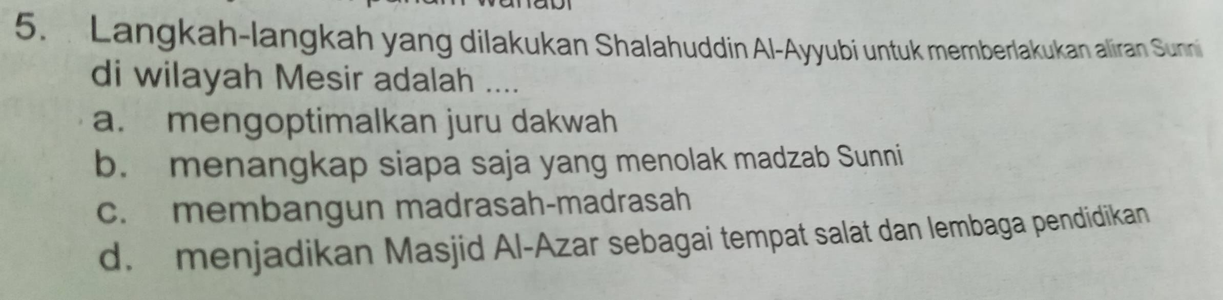 Langkah-langkah yang dilakukan Shalahuddin Al-Ayyubi untuk memberlakukan aliran Sunni
di wilayah Mesir adalah ....
a. mengoptimalkan juru dakwah
b. menangkap siapa saja yang menolak madzab Sunni
c. membangun madrasah-madrasah
d. menjadikan Masjid Al-Azar sebagai tempat salat dan lembaga pendidikan