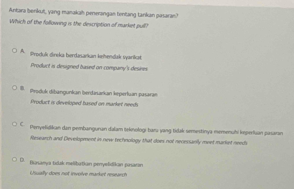 Antara berikut, yang manakah penerangan tentang tarikan pasaran?
Which of the following is the description of market pull?
A. Produk direka berdasarkan kehendak syarikat
Product is designed based on company's desires
B. Produk dibangunkan berdasarkan keperluan pasaran
Product is developed based on market needs
C. Penyelidikan dan pembangunan dalam teknologi baru yang tidak semestinya memenuhi keperluan pasaran
Research and Development in new technology that does not necessarily meet market needs
D. Biasanya tidak melibatkan penyelidikan pasaran
Usually does not involve market research