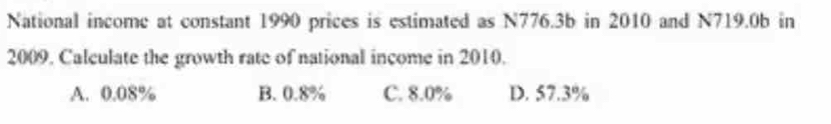 National income at constant 1990 prices is estimated as N776.3b in 2010 and N719.0b in
2009. Calculate the growth rate of national income in 2010.
A. 0.08% B. 0.8% C. 8.0% D. 57.3%