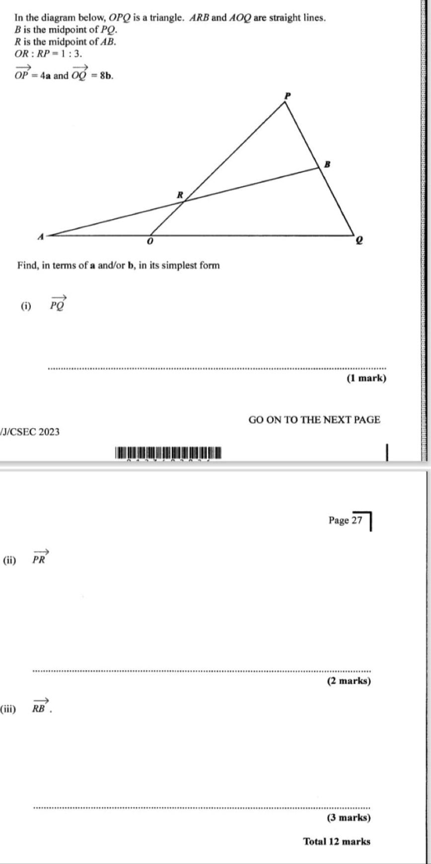 In the diagram below, OPQ is a triangle. ARB and AOQ are straight lines.
B is the midpoint of PQ.
R is the midpoint of AB.
OR:RP=1:3.
vector OP=4a and vector OQ=8b. 
Find, in terms of a and/or b, in its simplest form 
(i) vector PQ
_ 
(1 mark) 
GO ON TO THE NEXT PAGE 
/J/CSEC 2023 

Page overline 27 
(ii) vector PR
_ 
(2 marks) 
(iii) vector RB. 
_ 
(3 marks) 
Total 12 marks