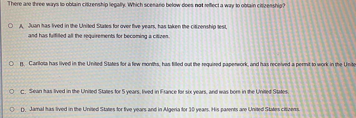 There are three ways to obtain citizenship legally. Which scenario below does not reflect a way to obtain citizenship?
A. Juan has lived in the United States for over five years, has taken the citizenship test,
and has fulfilled all the requirements for becoming a citizen.
B. Carllota has lived in the United States for a few months, has filled out the required paperwork, and has received a permit to work in the Unite
C. Sean has lived in the United States for 5 years, lived in France for six years, and was born in the United States.
D. Jamal has lived in the United States for five years and in Algeria for 10 years. His parents are United States citizens.