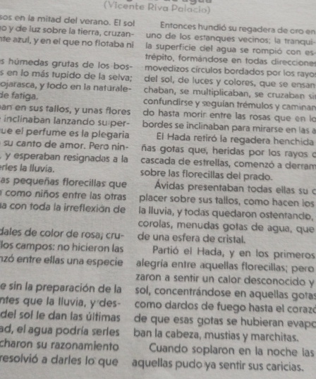 (Vicente Riva Palacio)
sos en la mitad del verano. E! sol Entonces hundió su regadera de oro en
1o y de luz sobre la tierra, cruzan- uno de los estanques vecinos; la tranqui-
te azul, y en el que no flotaba ní la superficie cel agua se rompió con es
frépito, formándose en todas direccione
as húmedas grutas de los bos- movedizos círculos bordados por los rayo
es en lo más tupido de la selva; del sol, de luces y colores, que se ensan
ojarasca, y todo en la naturale- chaban, se multiplicaban, se cruzaban si
de fatiga. confundirse y seguían trémulos y caminan
an en sus tallos, y unas flores do hasta morir entre las rosas que en l
inclinaban lanzando super- bordes se inclinaban para mirarse en las a
fue el perfume es la plegaria El Hada retiró la regadera henchida
su canto de amor. Pero nin- ñas gotas que, heridas por los rayos c
, y esperaban resignadas a la cascada de estrellas, comenzó a derram
erles la lluvía. sobre las florecillas del prado.
as pequeñas florecillas que Ávidas presentaban todas ellas su c
a como niños entre las otras placer sobre sus tallos, como hacen ios
la con toda la irreflexión de la lluvia, y todas quedaron ostentando.
corolas, menudas gotas de agua, que
dales de color de rosa; cru- de una esfera de cristal.
los campos: no hicieron las Partió el Hada, y en los primeros
nzó entre ellas una especie alegría entre aquellas florecillas; pero
zaron a sentir un calor desconocido y
e sin la preparación de la sol, concentrándose en aquellas gotas
ntes que la lluvia, y des-  como dardos de fuego hasta el corazó
del sol le dan las últimas de que esas gotas se hubieran evapó
ad, el agua podría serles ban la cabeza, mustias y marchitas.
charon su razonamiento Cuando soplaron en la noche las
resolvió a darles lo que aquellas pudo ya sentir sus caricias.