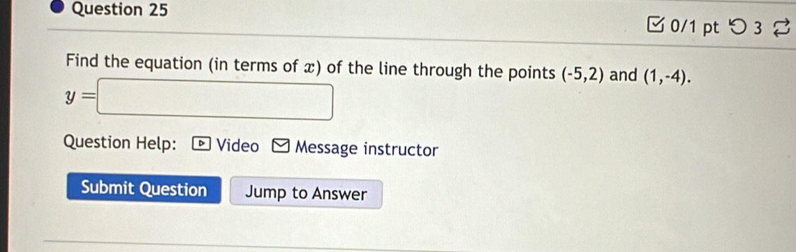 □0/1 pt つ3 % 
Find the equation (in terms of x) of the line through the points (-5,2) and (1,-4).
y=□
Question Help: Video Message instructor 
Submit Question Jump to Answer