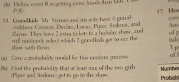 Define event B as getting more heads than tails. I
P(B). 
33. Grandkids Mr. Starnes and his wife have 6 grand- 37. Ho con 
children: Connor, Declan, Lucas, Piper, Sedona, and Am 
Zayne. They have 2 extra tickets to a holiday show, and of p
will randomly select which 2 grandkids get to see the bili 
show with them. 3 p
(a) Give a probability model for this random process. of f 
(b) Find the probability that at least one of the two girls Number 
(Piper and Sedona) get to go to the show. 
Probabi