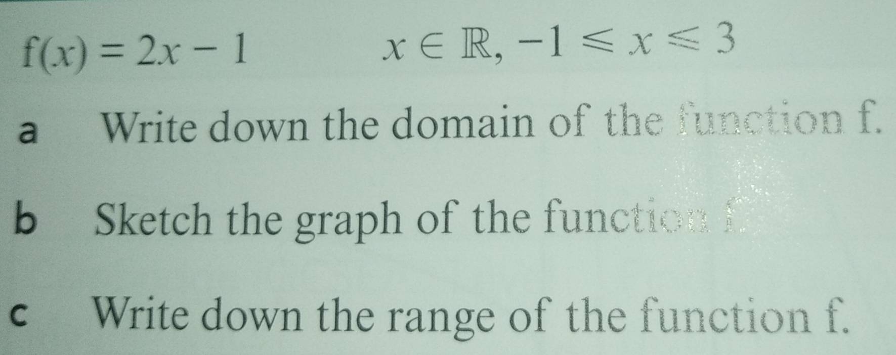 f(x)=2x-1
x∈ R, -1≤slant x≤slant 3
a Write down the domain of the function f. 
b Sketch the graph of the function f
c Write down the range of the function f.