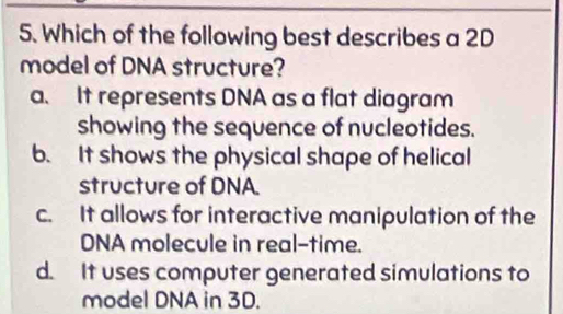 Which of the following best describes a 2D
model of DNA structure?
a. It represents DNA as a flat diagram
showing the sequence of nucleotides.
b. It shows the physical shape of helical
structure of DNA.
c. It allows for interactive manipulation of the
DNA molecule in real-time.
d. It uses computer generated simulations to
model DNA in 3D.