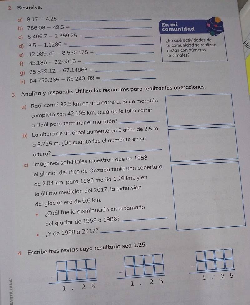 Resuelve. 
a) 8.17-4.25= _ 
b) 786.08-49.5= _En mi 
comunidad 
c) 5406.7-2359.25= _ 
d) 3.5-1.1286= _¿En qué actividades de 
tu comunidad se realizan 
restas con números 
e) 12089.75-8560.175= _decimales? 
f) 45.186-32.0015= _ 
g) 65879.12-67.14863= _ 
h) 84750.265-65240.89= _ 
3. Analiza y responde. Utiliza los recuadros para realizar las operaciones. 
a) Raúl corrió 32.5 km en una carrera. Si un maratón 
completo son 42.195 km, ¿cuánto le faltó correr 
a Raúl para terminar el maratón?_ 
b) La altura de un árbol aumentó en 5 años de 2.5 m
_ 
a 3.725 m. ¿De cuánto fue el aumento en su 
altura? 
c) Imágenes satelitales muestran que en 1958 
el glaciar del Pico de Orizaba tenía una cobertura 
de 2.04 km, para 1986 medía 1.29 km, y en 
la última medición del 2017, la extensión 
del glaciar era de 0.6 km. 
¿Cuál fue la disminución en el tamaño 
del glaciar de 1958 a 1986? 
_ 
¿Y de 1958 a 2017? 
_ 
4. Escribe tres restas cuyo resultado sea 1.25.
frac beginarrayr □ □ □  -□ □ □ endarray 1.25 frac beginarrayr □ □ □  -□ □ □ endarray 1.25 frac beginarrayr □ □ □  -□ □ □ endarray 1.25