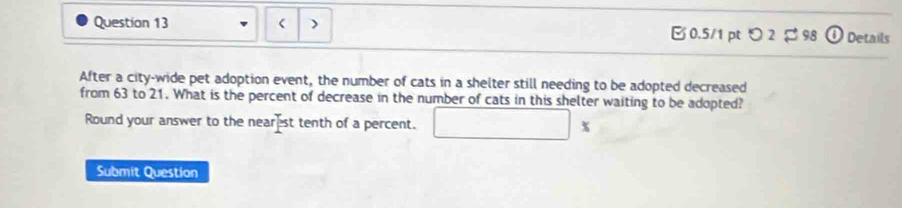 つ 2 $98 Details 
After a city-wide pet adoption event, the number of cats in a shelter still needing to be adopted decreased 
from 63 to 21. What is the percent of decrease in the number of cats in this shelter waiting to be adopted? 
Round your answer to the near st tenth of a percent. □ %
Submit Question