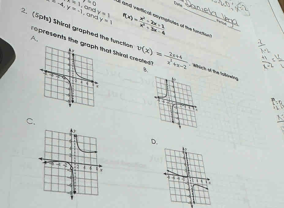 x=1 7=0
Date
x=-4, y=-1 , and y=1 f(x)= (x^2+2x+1)/x^2+3x-4 
, and y=1
l and vertical asymptotes of the function 
Period
A.
2. (5pts) Shiral graphed the functior v(x)= (2x+4)/x^2+x-2  _ . Which of the following
represents the hat Shiral created on
B.
C.
D.