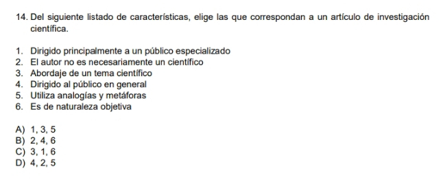 Del siguiente listado de características, elige las que correspondan a un artículo de investigación
científica.
1. Dirigido principalmente a un público especializado
2. El autor no es necesariamente un científico
3. Abordaje de un tema científico
4. Dirigido al público en general
5. Utiliza analogías y metáforas
6. Es de naturaleza objetiva
A) 1, 3, 5
B) 2, 4, 6
C) 3, 1, 6
D) 4, 2, 5