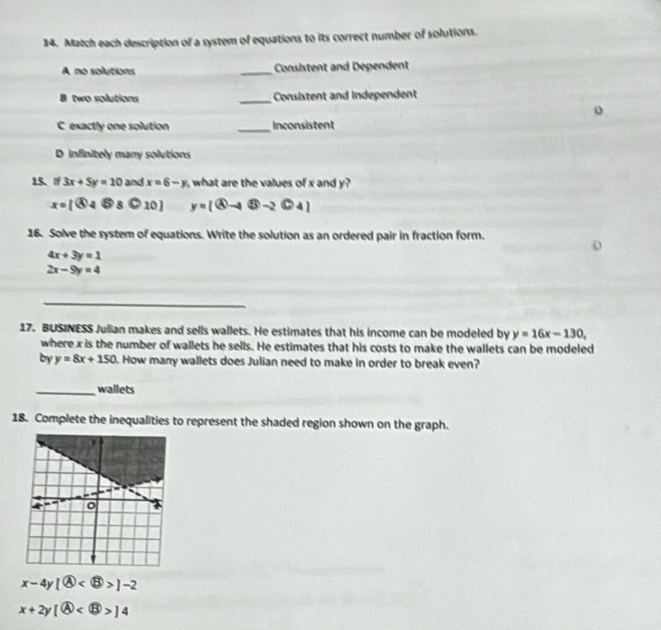 Match each description of a system of equations to its correct number of solutions.
A no solutions _Consistent and Dependent
B two solutions _Consistent and Independent
o
C exactly one solution _Inconsistent
D infinitely many solutions
15、 If 3x+5y=10 and x=6-y what are the values of x and y?
x=[ enclosecircle44otimes 8bigcirc 10] y=[ enclosecircle2to  enclosecircle5-2 enclosecircle24]
16. Solve the system of equations. Write the solution as an ordered pair in fraction form.
4x+3y=1
2x-9y=4
_
17. BUSINESS Julian makes and sells wallets. He estimates that his income can be modeled by y=16x-130, 
where x is the number of wallets he sells. He estimates that his costs to make the wallets can be modeled
by y=8x+150. How many wallets does Julian need to make in order to break even?
_wallets
18. Complete the inequalities to represent the shaded region shown on the graph.
x-4y1 enclosecircle4 ]-2
x+2y(A) 14