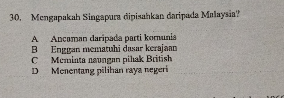 Mcngapakah Singapura dipisahkan daripada Malaysia?
A Ancaman daripada parti komunis
B Enggan mematuhi dasar kerajaan
C Mcminta naungan pihak British
D Menentang pilihan raya negeri