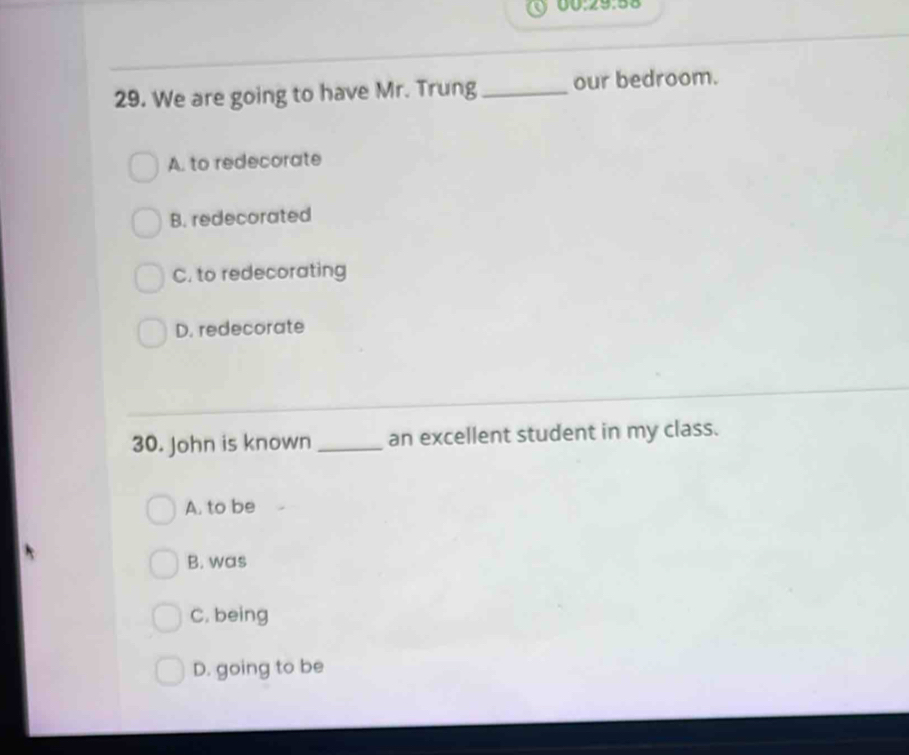 00:29:58
29. We are going to have Mr. Trung_ our bedroom.
A. to redecorate
B. redecorated
C. to redecorating
D. redecorate
30. John is known _an excellent student in my class.
A. to be
B. was
C. being
D. going to be