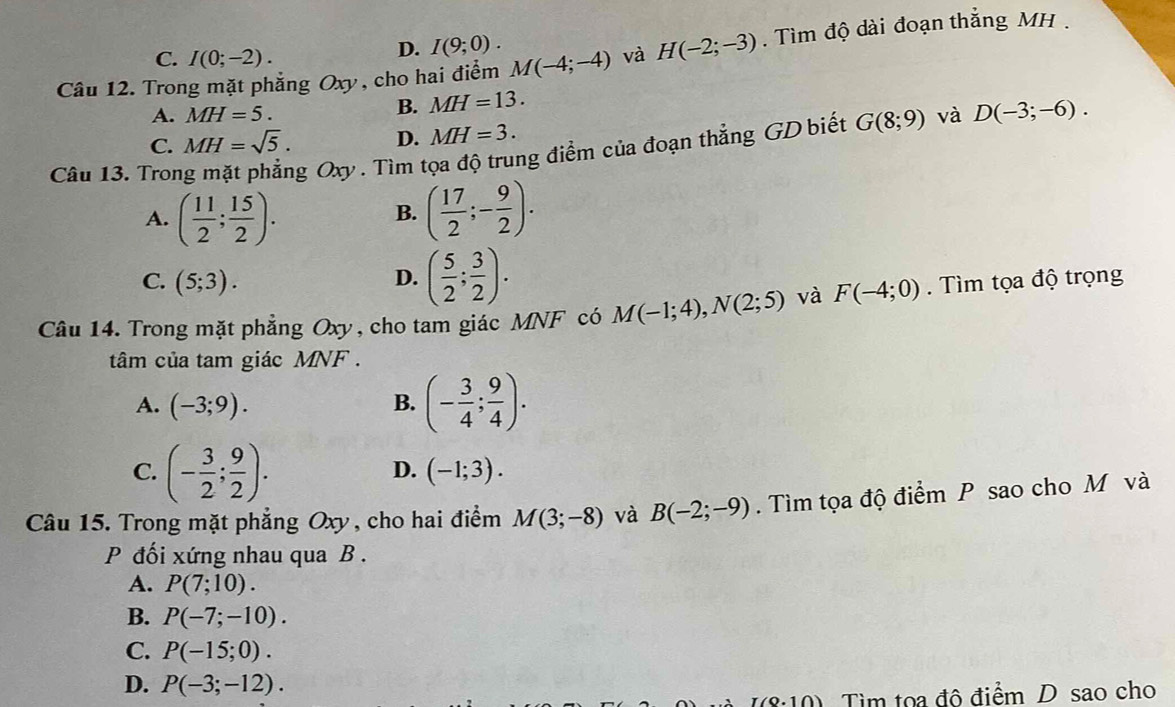 Trong mặt phẳng Oxy, cho hai điểm M(-4;-4) và H(-2;-3). Tìm độ dài đoạn thẳng MH .
C. I(0;-2).
D. I(9;0).
A. MH=5.
B. MH=13.
C. MH=sqrt(5). D. MH=3. G(8;9) và D(-3;-6). 
Câu 13. Tron
g Oxy. Tìm tọa độ trung điểm của đoạn thẳng GD biết
A. ( 11/2 ; 15/2 ). ( 17/2 ;- 9/2 ). 
B.
C. (5;3). D. ( 5/2 ; 3/2 ). 
Câu 14. Trong mặt phẳng Oxy, cho tam giác MNF có M(-1;4), N(2;5) và F(-4;0). Tìm tọa độ trọng
tâm của tam giác MNF.
A. (-3;9). B. (- 3/4 ; 9/4 ).
C. (- 3/2 ; 9/2 ).
D. (-1;3). 
Câu 15. Trong mặt phẳng Oxy, cho hai điểm M(3;-8) và B(-2;-9). Tìm tọa độ điểm P sao cho M và
P đối xứng nhau qua B .
A. P(7;10).
B. P(-7;-10).
C. P(-15;0).
D. P(-3;-12). (0.10) Tìm toa đô điểm D sao cho