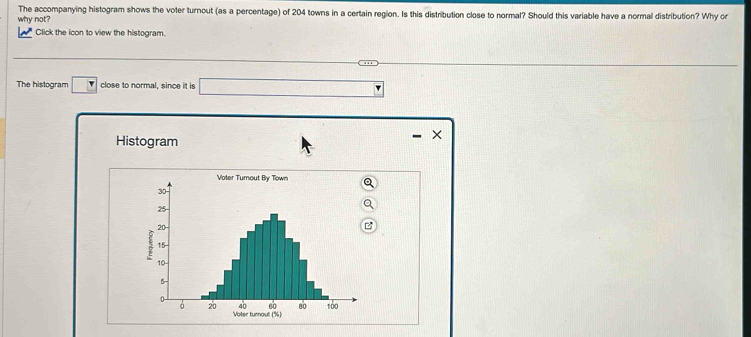 The accompanying histogram shows the voter turnout (as a percentage) of 204 towns in a certain region. Is this distribution close to normal? Should this variable have a normal distribution? Why or 
why not? 
Click the icon to view the histogram. 
The histogram close to normal, since it is 
Histogram 
×