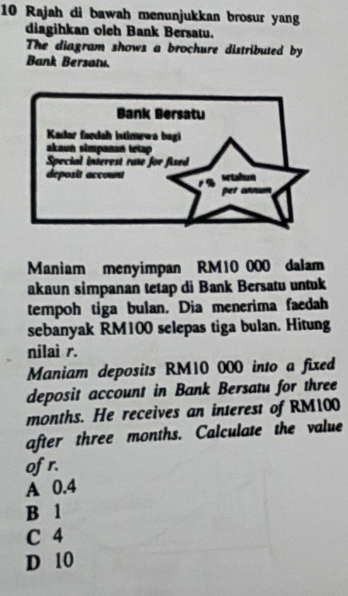 Rajah di bawah menunjukkan brosur yang
diagihkan oleh Bank Bersatu.
The diagram shows a brochure distributed by
Bank Bersanu.
Maniam menyimpan RM10 000 dalam
akaun simpanan tetap di Bank Bersatu untuk
tempoh tiga bulan. Dia menerima faedah
sebanyak RM100 selepas tiga bulan. Hitung
nilai r.
Maniam deposits RM10 000 into a fixed
deposit account in Bank Bersatu for three
months. He receives an interest of RM100
after three months. Calculate the value
ofr.
A 0.4
B 1
C 4
D 10