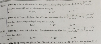 Cậc 5 [Mức độ 2] Trong một phẳng Cxy. Gốc giữa hai đường thắng △ _1:3x-y+1=0 và Delta _2:beginarrayl x=3+t y=-1-tendarray.
bằng bao nhiềo? (kết quả lấy gồn đảng đến đơn vị độ)
A. 27° B. 64° C. 63°. D. 24°. 
[Méc độ 2] Trong mặt phẳng Oxy - Góc giữ lai đường thắng A:beginarrayl x=sqrt(3)+2r y=2+3rendarray. và A_1:beginarrayl x=4+t' y=-2t'endarray.
bằng bao nhiêu? (kết quả lấy gần đùng đến đơn v =
A. 30°. 1. 60°. C. 45° D. 90°. 
Sâu S6: [Mức độ 2] Trong mặt phẳng Oxy , Góc giữa hai đường thắng Delta _1:beginarrayl x=11+1 y=-3+2xendarray. và △ _y:beginarrayl x=-1-2t' y=7-4t'endarray.
bảng bao nhiêu?
A. 0°, B. 60°. C. 45°. D. 90°
7: [Mức độ 2] Trong mặt phẳng Oxy. Cho hai đường thắng, d_1:y=(1-m^2)x+2 (m là tham số) và