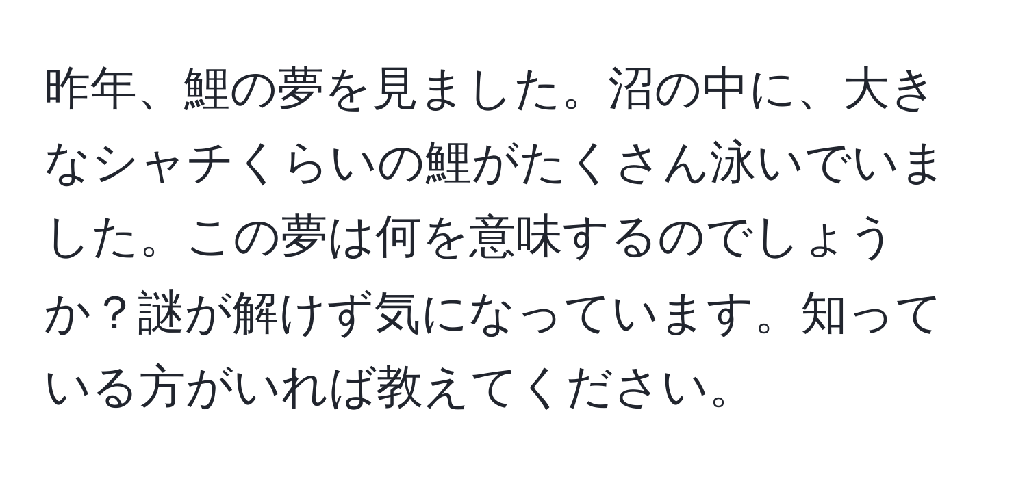 昨年、鯉の夢を見ました。沼の中に、大きなシャチくらいの鯉がたくさん泳いでいました。この夢は何を意味するのでしょうか？謎が解けず気になっています。知っている方がいれば教えてください。