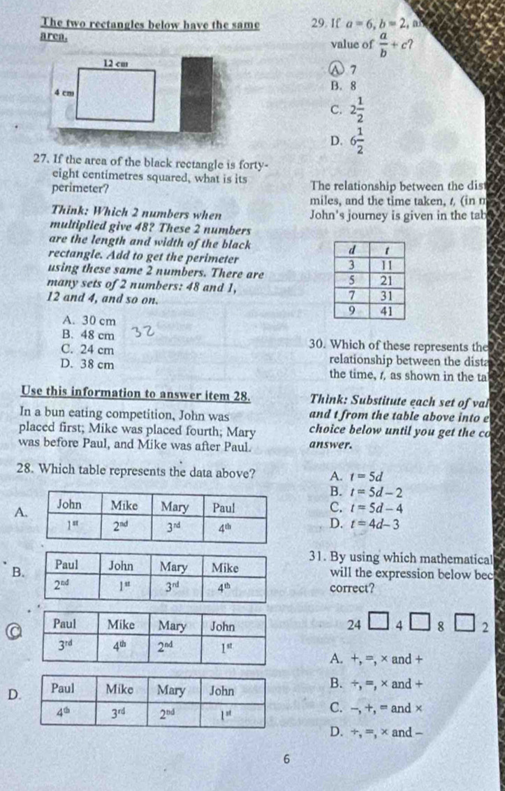 The two rectangles below have the same 29. If a=6,b=2 , a
area. value of  a/b +c ?
12 cm ① 7
4 cm
B. 8
C. 2 1/2 
D. 6 1/2 
27. If the area of the black rectangle is forty-
eight centimetres squared, what is its
perimeter? The relationship between the dis
miles, and the time taken, / (in m
Think: Which 2 numbers when John's journey is given in the tab
multiplied give 48? These 2 numbers
are the length and width of the black 
rectangle. Add to get the perimeter 
using these same 2 numbers. There are
many sets of 2 numbers: 48 and 1,
12 and 4, and so on.
A. 30 cm
B. 48 cm 30. Which of these represents the
C. 24 cm relationship between the dista
D. 38 cm the time, , as shown in the ta
Use this information to answer item 28. Think: Substitute each set of val
In a bun eating competition, John was and t from the table above into e  
placed first; Mike was placed fourth; Mary choice below until you get the co
was before Paul, and Mike was after Paul. answer.
28. Which table represents the data above? A. t=5d
B. t=5d-2
AC. t=5d-4
D. t=4d-3
31. By using which mathematical
Bwill the expression below bec
correct?
24□ 4□ 8□ 2
A. +, =, × and +
D
B. ÷, =, × and +
C. -, +, = and×
D. ÷, =, × and -
6