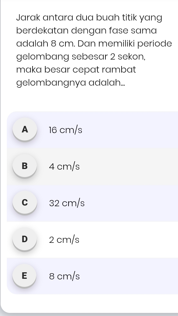 Jarak antara dua buah titik yang
berdekatan dengan fase sama
adalah 8 cm. Dan memiliki periode
gelombang sebesar 2 sekon,
maka besar cepat rambat
gelombangnya adalah...
A 16 cm/s
B 4 cm/s
C 32 cm/s
D 2 cm/s
E 8 cm/s