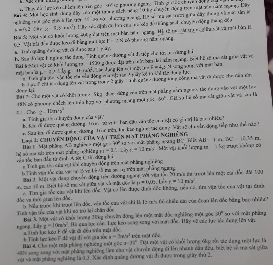 Xác định quảng đực
c. Thay đổi lực kéo chếch lên trên góc 30° so phương ngang. Tính gia tốc chuyền động của vật l
Bài 4: Một học sinh dùng dây kéo một thùng sách nặng 10 kg chuyển động trên mặt sàn nằm ngang. Dây
nghiêng một góc chếch lên trên 45° so với phương ngang. Hệ số ma sát trượt giữa dây thùng và mặt sàn là
mu =0,2 (lấy g=9,8m/s^2). Hãy xác định độ lớn của lực kéo để thùng sách chuyển động thắng đều.
Bài 5: Một vật có khối lượng 400g đặt trên mặt bàn nằm ngang. Hệ số ma sát trược giữa vật và mặt bàn là
0,3. Vật bắt đầu được kéo đi bằng một lực F=2N có phương nằm ngang.
a. Tính quãng đường vật đi được sau 1 giây.
b. Sau đó lực F ngừng tác dụng. Tính quãng đường vật đi tiếp cho tới lúc dừng lại.
Bài 6:1 Mhat O t vật có khối lượng m=1500g được đặt trên một bàn dài nằm ngang. Biết hệ số ma sát giữa vật và
mặt bàn là mu =0,2.. Lấy g=10m/s^2. Tác dụng lên vật một lực F=4,5N song song với mặt bản.
a. Tính gia tốc, vận tốc chuyển động của vật sau 2 giây kể từ khi tác dụng lực.
b. Lực F chi tác dụng lên vật trong trong 2 giây. Tính quãng đường tổng cộng mà vật đi được cho đến khi
dừng lại.
Bài 7: Cho một vật có khối lượng 5kg đang đứng yên trên mặt phẳng nằm ngang, tác dụng vào vật một lực
48N có phương chếch lên trên hợp với phương ngang một góc 60°. Giả sử hệ số ma sát giữa vật và sản là
0,1 . Cho g=10m/s^2
a. Tính gia tốc chuyển động của vật?
b. Khi đi được quãng đường 16m từ vị trí ban đầu vận tốc của vật có giá trị là bao nhiêu?
c. Sau khi đi được quãng đường 16m trên, lực kéo ngừng tác dụng. Vật sẽ chuyển động tiếp như thế nào?
Loại 2: CHUYÊN ĐộNG Của vậT TRÊN Mặt phẢnG NgHiÊng
Bài 1. Mặt phẳng AB nghiêng một góc 30° so với mặt phẳng ngang BC. Biết AB=1m,BC=10,35m,
hệ số ma sát trên mặt phẵng nghiêng mu _1=0,1. Lấy g=10m/s^2. Một vật khối lượng m=1kg trượt không có
vận tốc ban đầu từ đỉnh A tới C thì dừng lại.
a Tính gia tốc của vật khi chuyển động trên mặt phẳng nghiêng
b.Tính vận tốc của vật tại B và hệ số ma sát μ2 trên mặt phẳng ngang.
Bài 2. Một vật đang chuyển động trên đường ngang với vận tốc 20 m/s thì trượt lên một cái dốc dài 100
m, cao 10 m. Biết hệ số ma sát giữa vật và mặt đốc là mu =0,05. Lấy g=10m/s^2.
a. Tìm gia tốc của vật khi lên dốc. Vật có lên được đinh dốc không, nếu có, tìm vận tốc của vật tại đinh
đốc và thời gian lên đốc.
b. Nếu trước khi trượt lên dốc, vận tốc của vật chi là 15 m/s thì chiều dài của đoạn lên dốc bằng bao nhiêu?
Tính vận tốc của vật khi nó trở lại chân đốc.
Bài 3. Một vật có khối lượng 30kg chuyển động lên một mặt đốc nghiêng một góc 30° so với mặt phẳng
ngang. Lấy g=10m/s^2. Bỏ qua lực cản. Lực kéo song song với mặt đốc. Hãy vẽ các lực tác dụng lên vật.
a.Tính lực kéo F để vật đi đều trên mặt đốc.
b.Tính lực kéo F để vật đi với gia tốc a=2m/s^2 trên mặt dốc.
Bài 4. Cho một mặt phăng nghiêng một góc a=30°. Đặt một vật có khối lượng 6kg rồi tác dụng một lực là
48N song song với mặt phẳng nghiêng làm cho vật chuyên động đi lên nhanh dẫn đều, biết hệ số ma sát giữa
vật và mật phăng nghiêng là 0,3. Xác định quãng đường vật đi được trong giây thứ 2.