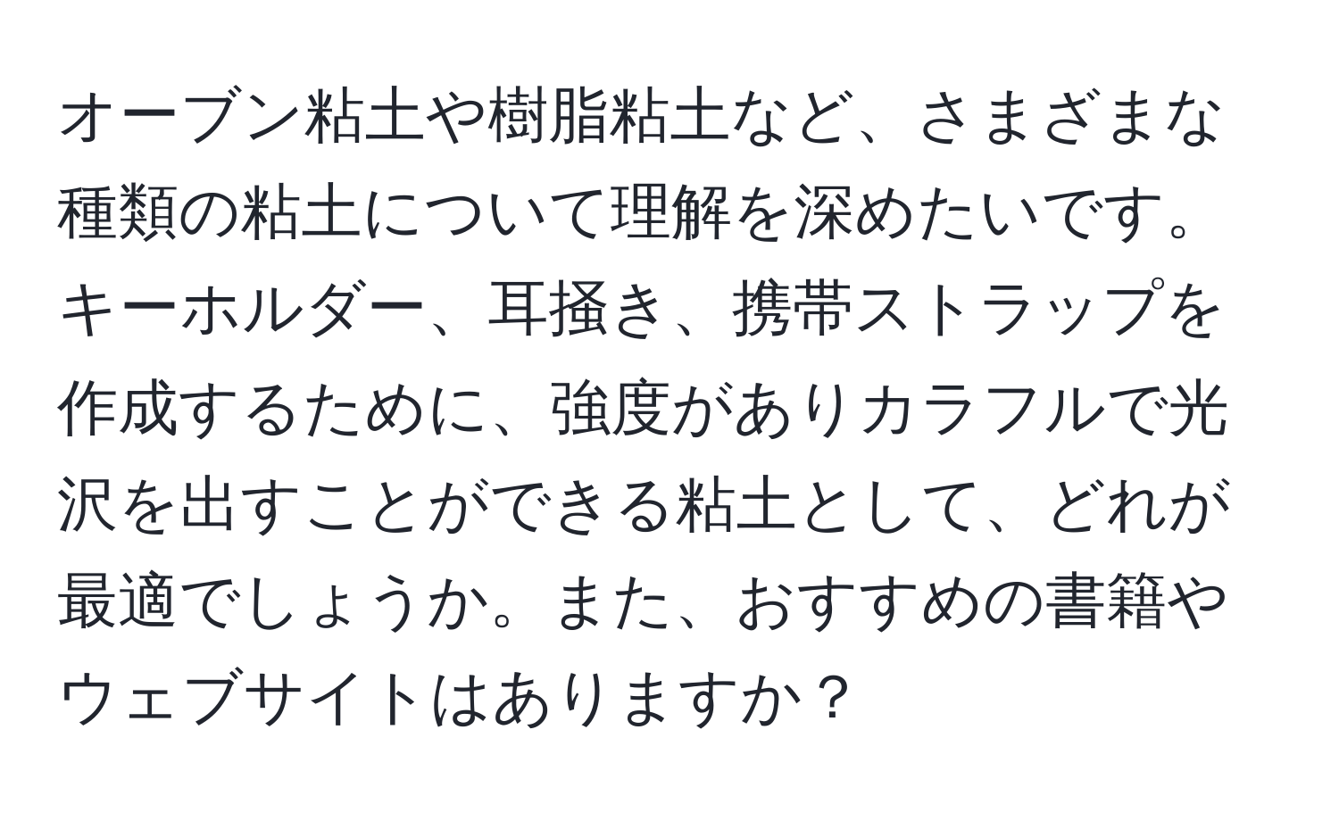 オーブン粘土や樹脂粘土など、さまざまな種類の粘土について理解を深めたいです。キーホルダー、耳掻き、携帯ストラップを作成するために、強度がありカラフルで光沢を出すことができる粘土として、どれが最適でしょうか。また、おすすめの書籍やウェブサイトはありますか？