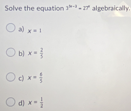 Solve the equation 3^(5x-2)=27^x algebraically.
a) x=1
b) x= 2/5 
c) x= 6/5 
d) x= 1/2 