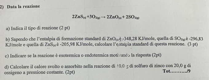 Data la reazione
2ZnS_(s)+3O_2(g)to 2ZnO_(s)+2SO_2(g)
a) Indica il tipo di reazione (2 pt) 
b) Sapendo che l’entalpia di formazione standard di ZnO_(s)e-348,28KJ/ J/mole, quella di SO_2(g)e-296,83
KJ/mole e quella di ZnS_(s)e -20 95,98 KJ/mole, calcolare l’entalpia standard di questa reazione. (3 pt) 
c) Indicare se la reazione è esotermica o endotermica motivandɔ la risposta (2pt) 
d) Calcolare il calore svolto o assorbito nella reazione di ±0,0 g di solfuro di zinco c r 20,0g di 
ossigeno a pressione costante. (2pt) Tot_ /9