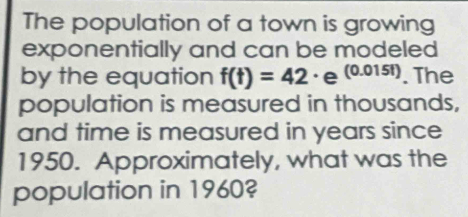 The population of a town is growing 
exponentially and can be modeled 
by the equation f(t)=42 · e (0.0151). The 
population is measured in thousands, 
and time is measured in years since 
1950. Approximately, what was the 
population in 1960?