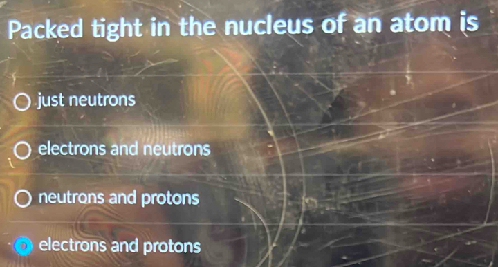 Packed tight in the nucleus of an atom is
just neutrons
electrons and neutrons
neutrons and protons
electrons and protons