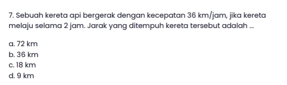 Sebuah kereta api bergerak dengan kecepatan 36 km/jam, jika kereta
melaju selama 2 jam. Jarak yang ditempuh kereta tersebut adalah ...
a. 72 km
b. 36 km
c. 18 km
d. 9 km