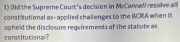 Did the Supreme Court's decision in McConnell resolve al1 
constitutional as-applied challenges to the BCRA when it 
upheld the disclosure requirements of the statute as 
constitutional?