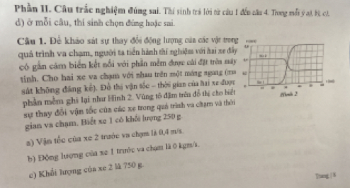 Phần II. Câu trắc nghiệm đúng sai. Thí sinh trả lời từ câu 1 đến câu 4. Trong mối ý a), bộ, ch. 
d) ở mỗi câu, thí sinh chọn đứng hoặc sai. 
Cầu 1. Để khảo sát sự thay đổi động lượng của các vật trong , 
quả trình va chạm, người ta tiền hành thí nghiệm với hai xe đây mì 
có gần căm biển kết nổi với phần mềm được cái đặt trên máy L 
tinh. Cho hai xe va chạm với nhau trên một máng ngang (m 6 
sát không đảng kế). Đổ thị vận tốc - thời gian của hai xe được lr! 
# a ψ 
phần mềm ghi lại như Hình 2. Vùng tô đặm trên đồ thị cho biết 1 i (Ysh 2 
sự thay đổi vận tốc của các xe trong quả trình va cạm và thời 
gian va chạm. Biết xe 1 có khổi lượng 250 g
a) Vận tốc của xe 2 trước va chạm là 0, 4 m/s. 
b) Động lượng của xe 1 trước va chạm là 0 kgm/s. 
c) Khổi lượng của xe 2 là 750 g. 
Ttang | 8