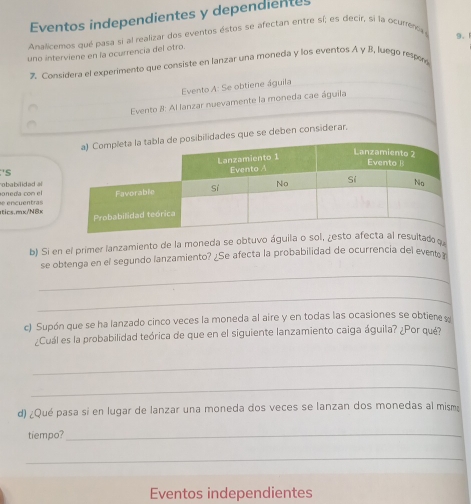 Eventos independientes y dependientes 
Analicemos qué pasa si al realizar dos eventos éstos se afectán entre sí; es decir, sí la ocurenca 
9. 
uno interviene en la ocurrencia del otro 
% Considera el experimento que consiste en lanzar una moneda y los eventos A γ B, luego respe 
Evento A: Se obtiene águila 
Evento 8: Al lanzar nuevamente la moneda cae águila 
idades que se deben considerar. 
'S 
oneda con el obabilidad al 
tics.mx/N8x e encu en tras 
b) Si en el primer lanzamiento de la moneda se obtuvo águila o sol,ltado 
_ 
se obtenga en el segundo lanzamiento? ¿Se afecta la probabilidad de ocurrencia del event 
_ 
c) Supón que se ha lanzado cinco veces la moneda al aire y en todas las ocasiones se obtiene 
¿Cuál es la probabilidad teórica de que en el siguiente lanzamiento caiga águila? ¿Por qué? 
_ 
_ 
d) ¿Qué pasa si en lugar de lanzar una moneda dos veces se lanzan dos monedas al mism 
tiempo?_ 
_ 
Eventos independientes