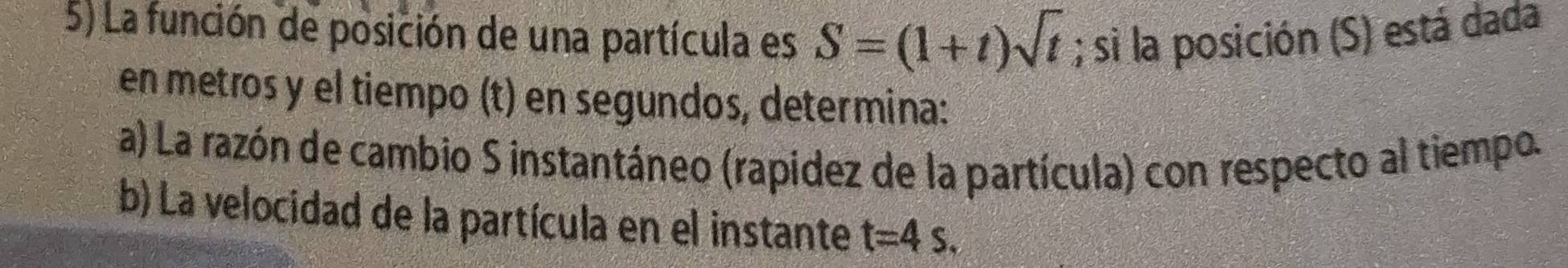 La función de posición de una partícula es S=(1+t)sqrt(t); si la posición (S) está dada 
en metros y el tiempo (t) en segundos, determina: 
a) La razón de cambio S instantáneo (rapídez de la partícula) con respecto al tiempo. 
b) La velocidad de la partícula en el instante t=4s.