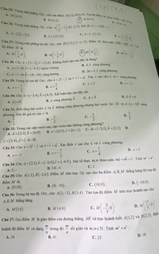 Cầu 25: Trong mật phẳng Oxy , cho các điểm A(1;3),B(4;0) M(0,4) D. overline AM=overline AB=hy . Tựa độ điểm M thoa 3
A. M(4;0). (5,3). C
B. Af
Câu 26: Trong mật phẳng Oxy , Cho A( 7/2 ;-3);B(-2;5) Khi đó a=-4.48=1 M(0,-4)
A. hat a=(22;-32). B. overline a=(22;32) C. vector a=(-22,32) D. a=( (-11)/2 x)
Câu 27: Trong mật pháng tọa độ Oxy , cho B(2;3),C(-1;-2). Điễm M thòa mãn 2vector MB+3vector MC=6,7.7m
độ điểm M là M(0, 1/5 ). D. M(0,- 1/5 )
A. M( 1/5 ;0). B. M(- 1/5 ;0).
Câu 28: Cho vector u=(3;-2),vector v=(1;6). Khẳng định nào sau đây là đùng?
B. vector u,vector v cùng phương.
A. hat u+hat v và vector a=(-4;4) ngược hướng. cùng phương.
D. 2vector u+vector v,vector v
C. vector u-vector v và overline b=(6c-24) cùng hướng.
Câu 29: Trong hệ tọa 6Oxy , cho vector u=2vector i-vector j và widehat v=widehat i+xwidehat j , Tim x sao cho ū và ỹ cùng phương,
A. x=- 1/2 . B. x= 1/4 . C. x=2. D. x=-1.
Câu 30: Cho vector a=(-3;4),vector b=(4;3). Kết luận nào sau đây sai.
A. |vector a|=|vector b|. B. ā cùng phương ổ . C. vector a⊥ vector b. D. vector a· hat b=0.
Câu 31: Biết rằng hai vectơ ā và vector b không cùng phương nhưng hai vecto 2vector a-3vector b và vector a+(x-1)widehat b cùng
phương. Khi đó giá trị của x là
A.  1/2 . B. - 3/2 . C. - 1/2 . D.  3/2 .
Câu 32: Trong các cập vectơ sau, cặp vectơ nào không cùng phương?
A. vector a=(2;3),vector b=(6;9) B. vector u=(0;5),vector v=(0;-1) C. vector m=(-2;1),vector b=(1;2) D.
vector c=(3;4),vector d=(-6;-8)
Câu 33: Cho vector u=2vector i-vector j và vector v=vector i+xvector j. Xác định x sao cho # và √ cùng phương.
A. x=-1 B. x=- 1/2  C. x= 1/4  D. x=2
Câu 34: Cho vector a=(2;1),vector b=(-3;4),vector c=(-4;9). Hai số thực m, n thóa mãn mvector a+nvector b=vector c , Tinh m^2+n^2.
A. 5 . B. 3.C. 4 . C. 1 .
Câu 35: Cho A(1;2),B(-2;6). Điểm M trên trục Oy sao cho ba điểm A, B, M thắng hàng thi tọa độ
điểm M là:
A. (0:10). B. (0;-10). C. (10;0). D. (-10;0).
Câu 36: Trong hệ tọa độ Oxy, cho A(2;-3),B(3;4). Tìm tọa độ điểm M trên trục hoành sao cho
A, B, M thắng hàng.
A. M(1;0) B. M(4;0) C. M(- 5/3 ;0) D. M( 17/7 ;0)
Câu 37: Gọi điểm M là giao điểm của đường thắng AB và trục hoành biết A(1;2) và B(2;5). Biết
hoành độ điểm M có dạng  m/n  trong đó  m/n  tối giān và m,n∈ N. Tinh m^2+n^2.
A. 34 B. 41 C. 25 D. 10