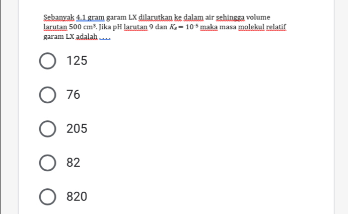 Sebanyak 4,1 gram garam LX dilarutkan ke dalam air sehingga volume
larutan 500cm^3. Jika pH larutan 9 dan K_a=10^(-5) maka masa molekul relatif
garam LX adalah . . . .
125
76
205
82
820