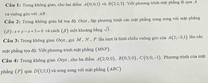 Trong không gian, cho hai điểm A(0;0;1) và B(2;1;3). Viết phương trình mặt phẳng đi qua A
và vuông góc với AB. 
Câu 2: Trong không gian hệ toạ độ Oxyz , lập phương trình các mặt phẳng song song với mặt phẳng 
(β): x+y-z+3=0 và cách (β) một khoảng bằng sqrt(3). 
Câu 3: Trong không gian Oxyz , gọi M , N , P lần lượt là hình chiếu vuông góc của A(2;-3;1) lên các 
mặt phẳng tọa độ. Viết phương trình mặt phẳng (MNP) . 
* Câu 4: Trong không gian Oxyz , cho ba điểm A(2;0;0), B(0;3;0), C(0;0;-1). Phương trình của mặt 
phẳng (P) qua D(1;1;1) và song song với mặt phẳng (ABC)