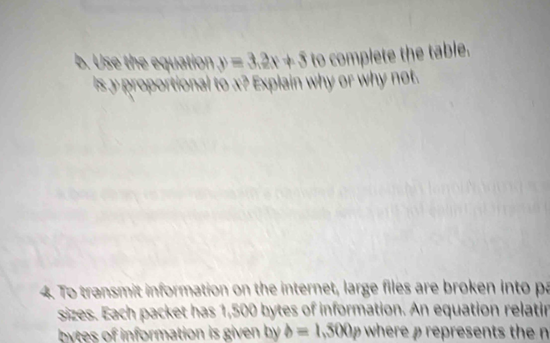 Use the equation y=3.2x+5 to complete the table. 
is y proportional to x? Explain why or why not. 
4. To transmit information on the internet, large files are broken into pa 
sizes. Each packet has 1,500 bytes of information. An equation relatin 
bytes of information is given by b=1,500p where ρ represents the n