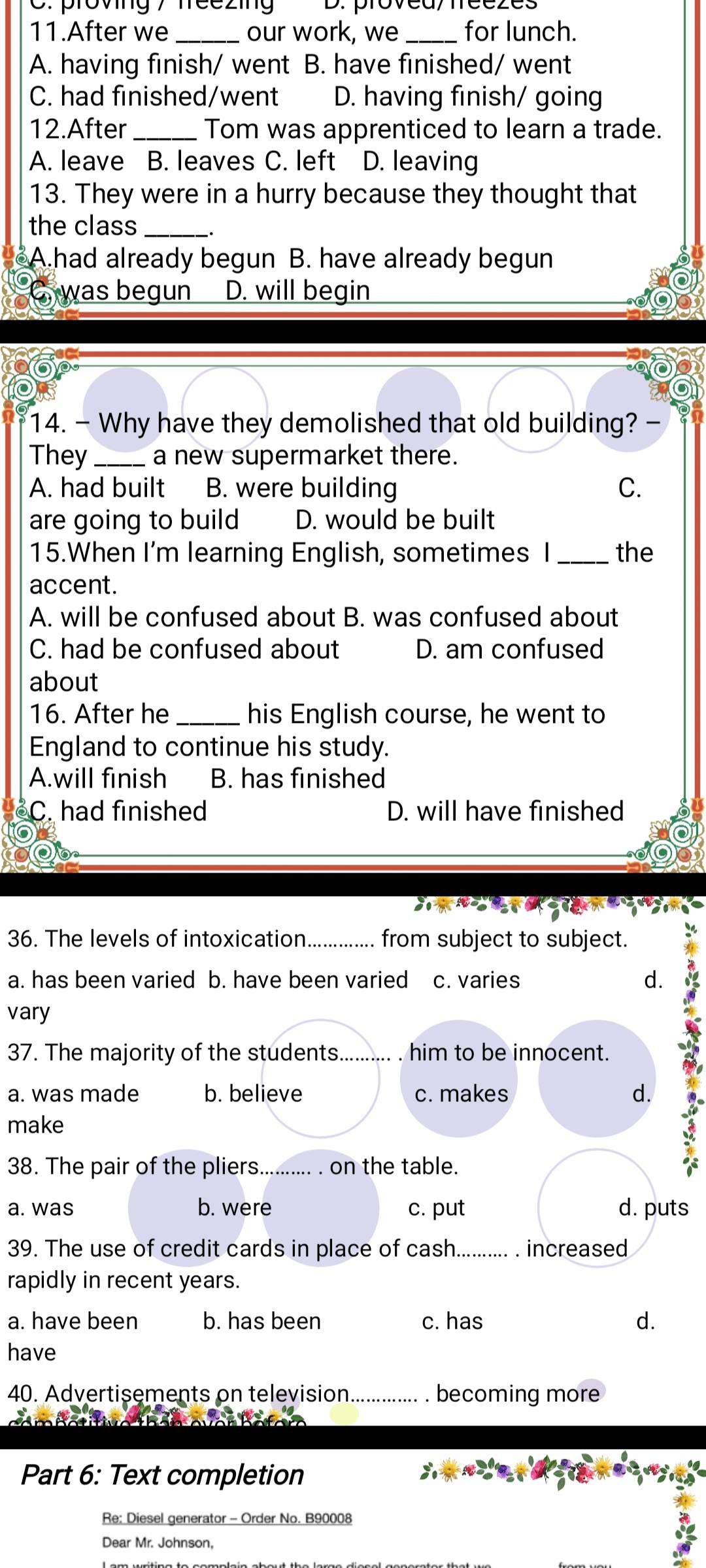 provng 7 neezing D. provea/treezes
11.After we _our work, we _for lunch.
A. having finish/ went B. have finished/ went
C. had finished/went D. having finish/ going
12.After _Tom was apprenticed to learn a trade.
A. leave B. leaves C. left D. leaving
13. They were in a hurry because they thought that
the class_
A.had already begun B. have already begun
was begun D. will begin
14. - Why have they demolished that old building?
They _a new supermarket there.
A. had built B. were building C.
are going to build D. would be built
15.When I'm learning English, sometimes I _the
accent.
A. will be confused about B. was confused about
C. had be confused about D. am confused
about
16. After he _his English course, he went to
England to continue his study.
A.will finish B. has finished
C. had finished D. will have finished
36. The levels of intoxication _from subject to subject.
a. has been varied b. have been varied c. varies d.
vary
37. The majority of the students._ him to be innocent. a
a. was made b. believe c. makes d.
make
38. The pair of the pliers._ on the table.
a. was b. were c. put d. puts
39. The use of credit cards in place of cash. .......... . increased
rapidly in recent years.
a. have been b. has been c. has d.
have
40. Advertisements on television_ . becoming more
Part 6: Text completion
Re: Diesel generator - Order No. B90008
Dear Mr. Johnson,