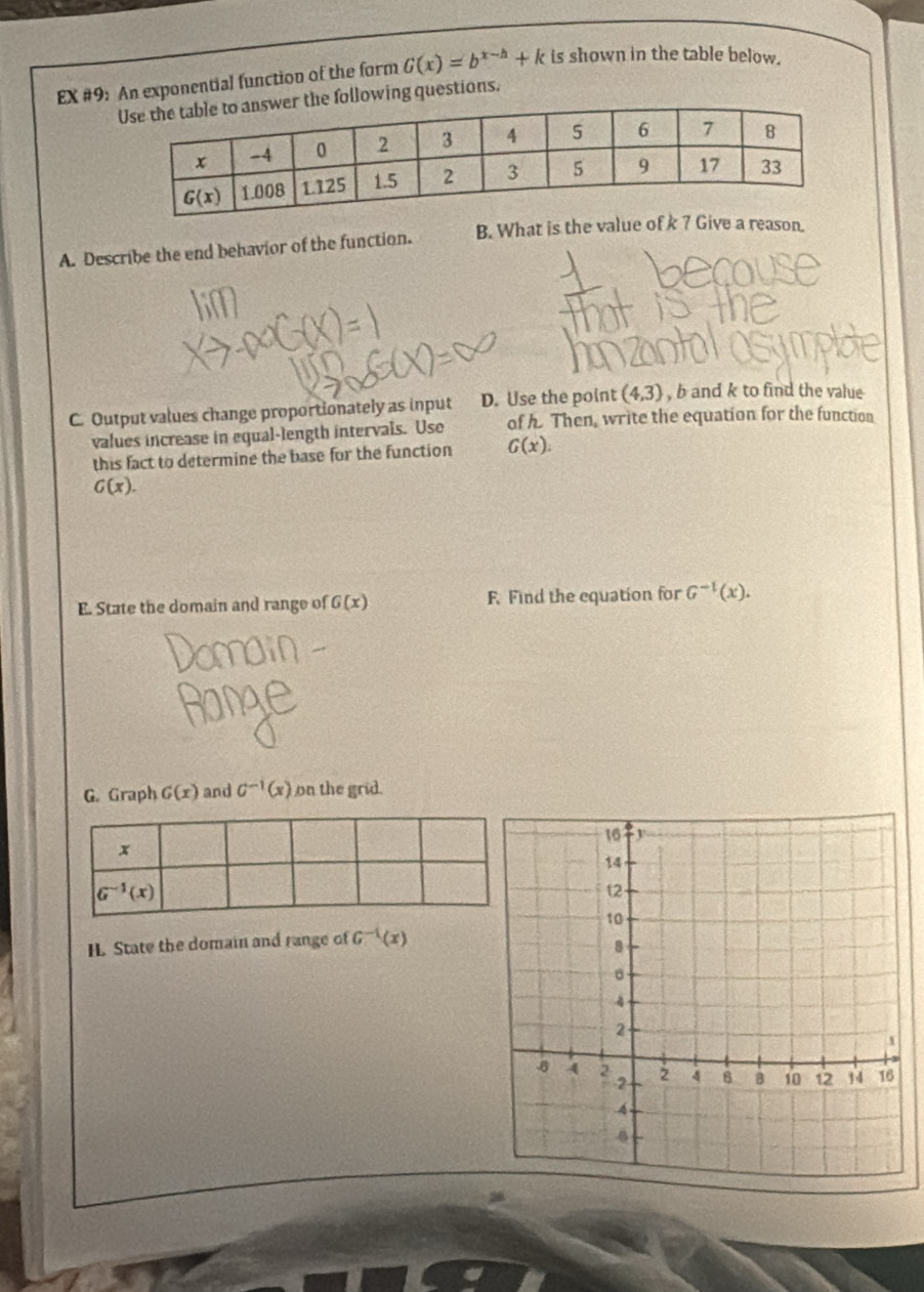 EX #9: An exponential function of the form G(x)=b^(x-h)+k is shown in the table below.
following questions.
A. Describe the end behavior of the function. B. What is the value of k 7 Give a reason.
C. Output values change proportionately as input D. Use the point (4,3) , b and k to find the value
values increase in equal-length intervals. Use of h. Then, write the equation for the function
this fact to determine the base for the function G(x).
G(x).
E. State the domain and range of G(x) F. Find the equation for G^(-1)(x).
G. Graph G(x) and G^(-1)(x) on the grid.
H. State the domain and range of G^(-1)(x)